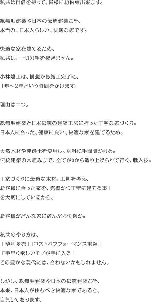 私共は自信を持って、皆様にお約束出来ます。　総無垢建築や日本の伝統建築こそ、本当の、日本人らしい、快適な家です。快適な家を建てるため、私共は、一切の手を抜きません。小林建工は、構想から施工完了に、１年≠Q年という時間をかけます。　理由は二つ。総無垢建築と日本伝統の建築工法に拘った丁寧な家づくり。日本人に合った、健康に良い、快適な家を建てるため。天然木材や発酵土を使用し、材料に手間隙かける。伝統建築の木組みまで、全てが0から造り上げられて行く、職人技。「家づくりに最適な木材、工期を考え、お客様に合った家を、完璧かつ丁寧に建てる事」を大切にしているから。お客様がどんな家に済んだら快適か。私共のやり方は、「薄利多売」「コストパフフォーマンス重視」「手早く欲しいモノが手に入る」この豊かな現代には、合わないかもしれません。　しかし、総無垢建築や日本の伝統建築こそ、本来、日本人が住むべき快適な家であると、自負しております。