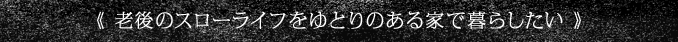 《 老後のスローライフをゆとりのある家で暮らしたい 》