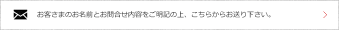 お客様のお名前とお問い合わせ内容をご明記の上、こちらからお送りください。